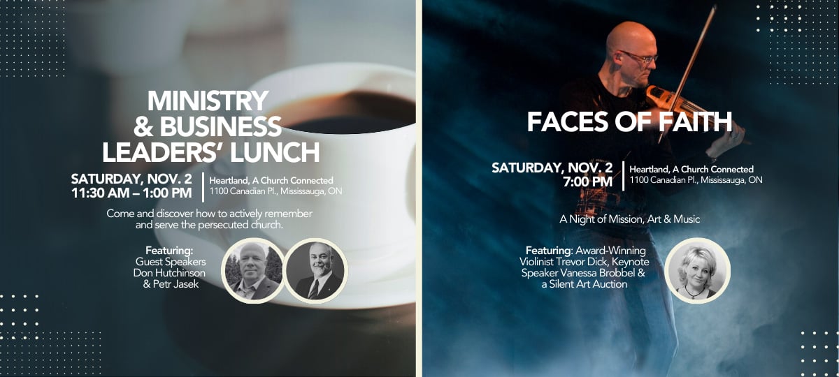 Ministry & Business Leaders' Lunch | Saturday, November 2, 11:30 a.m. to 1:00 p.m. | Heartland, A Church Connected, 1100 Canadian Pl., Mississauga, Ontario | Come and discover how to actively remember and serve the persecuted church. | Featuring Guest Speakers Don Hutchinson & Petr Jasek; also Faces of Faith | Saturday, November 2, 7:00 p.m. | Heartland, A Church Connected, 1100 Canadian Pl., Mississauga, Ontario | Featuring Award Winning Violinist Trevor Dick, Keynote Speaker Vanessa Brobbel & a Silent Art Auction